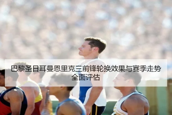 巴黎圣日耳曼恩里克三前锋轮换效果与赛季走势全面评估