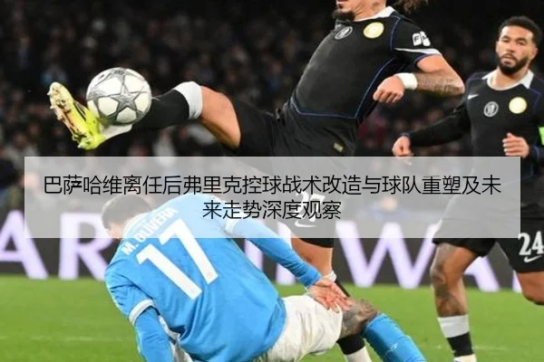 巴萨哈维离任后弗里克控球战术改造与球队重塑及未来走势深度观察