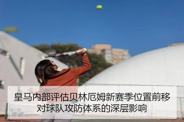 皇马内部评估贝林厄姆新赛季位置前移对球队攻防体系的深层影响