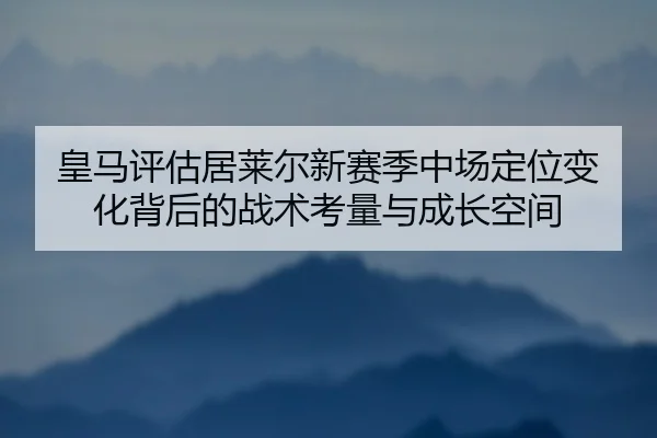 皇马评估居莱尔新赛季中场定位变化背后的战术考量与成长空间