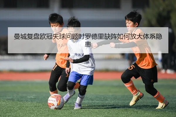 曼城复盘欧冠失球问题时罗德里缺阵如何放大体系隐患