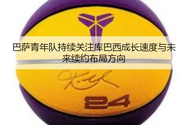 巴萨青年队持续关注库巴西成长速度与未来续约布局方向